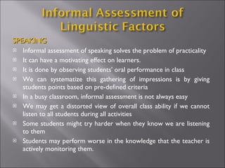 SPEAKING Informal assessment of speaking solves the problem of practicality  It can have a motivating effect on learners. It is done by observing students' oral performance in class We can systematize this gathering of impressions is by giving students points based on pre-defined criteria In a busy classroom, informal assessment is not always easy We may get a distorted view of overall class ability if we cannot listen to all students during all activities  Some students might try harder when they know we are listening to them Students may perform worse in the knowledge that the teacher is actively monitoring them. 