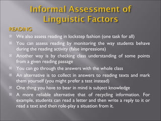 READING We also assess reading in lockstep fashion (one task for all) You can assess reading by monitoring the way students behave during the reading activity (false impressions) Another way is by checking class understanding of some points from a given reading passage You can go through the answers with the whole class  An alternative is to collect in answers to reading texts and mark them yourself (you might prefer a test instead) One thing you have to bear in mind is subject knowledge A more reliable alternative that of recycling information. For example, students can read a letter and then write a reply to it or read a text and then role-play a situation from it.  