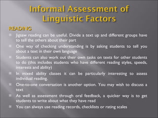 READING Jigsaw reading can be useful. Divide a text up and different groups have to tell the others about their part One way of checking understanding is by asking students to tell you about a text in their own language Students can also work out their own tasks on texts for other students to do (this includes students who have different reading styles, speeds, interests and ability) In mixed ability classes it can be particularly interesting to assess individual reading.  One-to-one conversation is another option. You may wish to discuss a text  As well as assessment through oral feedback, a quicker way is to get students to write about what they have read You can always use reading records, checklists or rating scales 