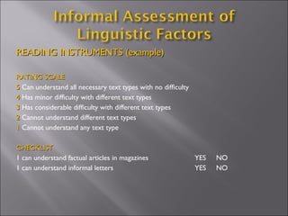 READING INSTRUMENTS (example) RATING SCALE 5  Can understand all necessary text types with no difficulty  4  Has minor difficulty with different text types 3  Has considerable difficulty with different text types 2  Cannot understand different text types 1  Cannot understand any text type CHECKLIST 1 can understand factual articles in magazines    YES  NO 1 can understand informal letters    YES  NO 
