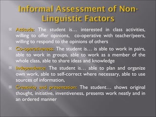 Attitude:  The student is… interested in class activities, willing to offer opinions,  co-operative with teacher/peers, willing to respond to the opinions of others Co-operativeness:  The student is… is able to work in pairs, able to work in groups, able to work as a member of the whole class, able to share ideas and knowledge Independence:  The student is… able to plan and organize own work, able to self-correct where necessary, able to use sources of information,  Creativity and presentation:  The student… shows original thought, initiative, inventiveness, presents work neatly and in an ordered manner 