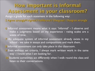 Assign a grade for each statement in the following way: 5 Agree strongly/4 Agree/3 Indifferent/2 Disagree/1 Disagree strongly 6  Informal assessment means what it says: 'informal' - I observe and make a judgments based on my experience - rating scales are a waste of time. 7  An adequate system of informal assessment already exists in my school - we take in essays and compositions and mark them.  8  Informal assessment can only take place in the classroom. 9  Even without set criteria, I always mark written work in the same way - I know what I am looking for. 10  Students sometimes act differently when I walk round the class and listen to their conversations. . 