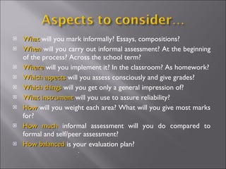 What  will you mark informally? Essays, compositions? When  will you carry out informal assessment? At the beginning of the process? Across the school term? Where  will you implement it? In the classroom? As homework? Which   aspects  will you assess consciously and give grades? Which things  will you get only a general impression of? What instrument  will you use to assure reliability? How  will you weight each area? What will you give most marks for? How much  informal assessment will you do compared to formal and self/peer assessment? How balanced  is your evaluation plan? . 