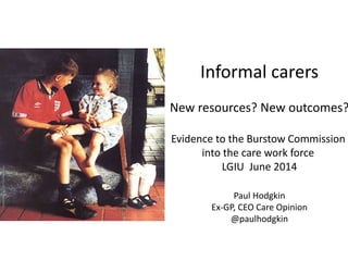 Informal carers
New resources? New outcomes?
Evidence to the Burstow Commission
into the care work force
LGIU June 2014
Paul Hodgkin
Ex-GP, CEO Care Opinion
@paulhodgkin
PhotocourtesyofMILKFoundation
 