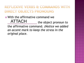 Reflexive Verbs & Commands with DIRECT OBJECTS PRONOUNSWith the affirmative command we ____________the object pronoun to the affirmative command. (Notice we added an accent mark to keep the stress in the original place. ATTACH