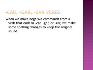 -car, -gar, -zar verbsWhenwemakenegativecommandsfrom a verbthatends in -car, -gar, or -zar, wemakesomespellingchangestokeepthe original sound.