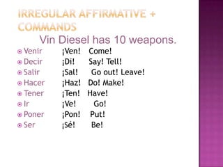 Irregular Affirmative + CommandsVin Diesel has 10 weapons.Venir¡Ven! 	  Come!Decir¡Di!	  Say! Tell!Salir¡Sal!	   Go out! Leave!Hacer¡Haz!   Do! Make!Tener¡Ten!   Have!Ir¡Ve!	    Go!Poner¡Pon!    Put!Ser		¡Sé!	   Be!