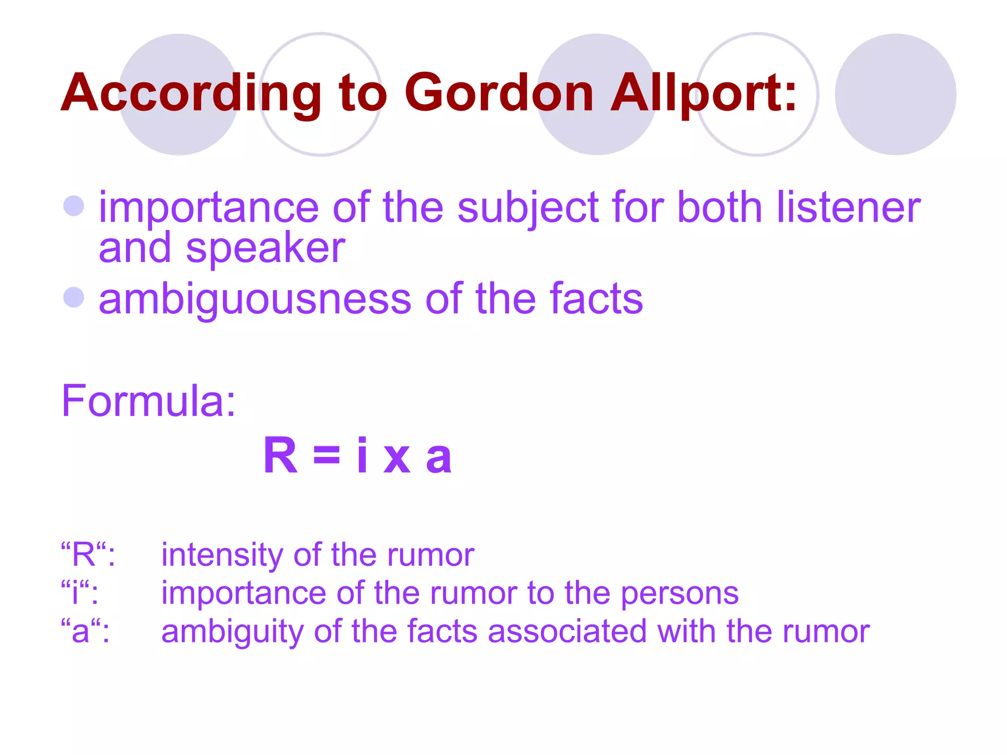 According to Gordon Allport: importance of the subject for both listener and speaker ambiguousness of the facts Formula: R = i x a “ R“:  intensity of the rumor “ i“:  importance of the rumor to the persons “ a“: ambiguity of the facts associated with the rumor 