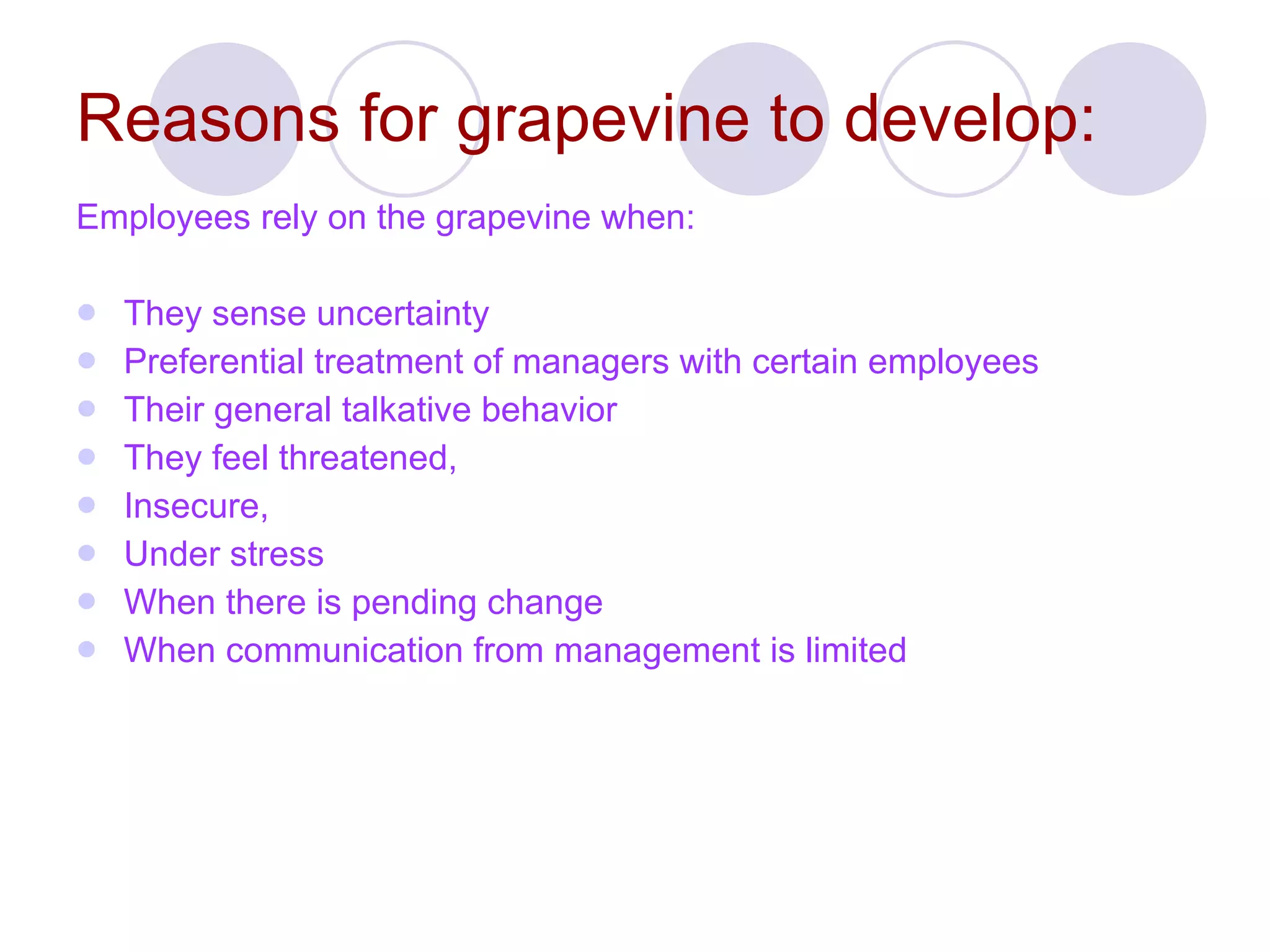 Reasons for grapevine to develop: Employees rely on the grapevine when: They sense uncertainty  Preferential treatment of managers with certain employees  Their general talkative behavior They feel threatened, Insecure, Under stress When there is pending change When communication from management is limited 