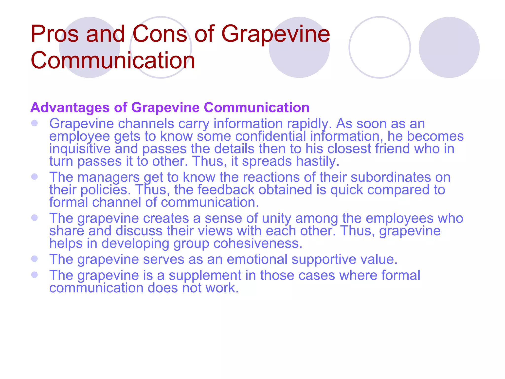 Pros and Cons of Grapevine Communication   Advantages of Grapevine Communication Grapevine channels carry information rapidly. As soon as an employee gets to know some confidential information, he becomes inquisitive and passes the details then to his closest friend who in turn passes it to other. Thus, it spreads hastily.  The managers get to know the reactions of their subordinates on their policies. Thus, the feedback obtained is quick compared to formal channel of communication.  The grapevine creates a sense of unity among the employees who share and discuss their views with each other. Thus, grapevine helps in developing group cohesiveness.  The grapevine serves as an emotional supportive value.  The grapevine is a supplement in those cases where formal communication does not work.   
