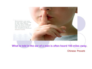 What is told in the ear of a man is often heard 100 miles away .   Chinese   Proverb 