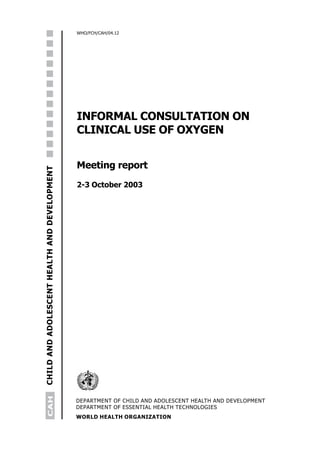 WHO/FCH/CAH/04.12




                                              INFORMAL CONSULTATION ON
                                              CLINICAL USE OF OXYGEN


                                              Meeting report
CHILD AND ADOLESCENT HEALTH AND DEVELOPMENT




                                              2-3 October 2003
      CAH




                                              DEPARTMENT OF CHILD AND ADOLESCENT HEALTH AND DEVELOPMENT
                                              DEPARTMENT OF ESSENTIAL HEALTH TECHNOLOGIES
                                              WORLD HEALTH ORGANIZATION
 