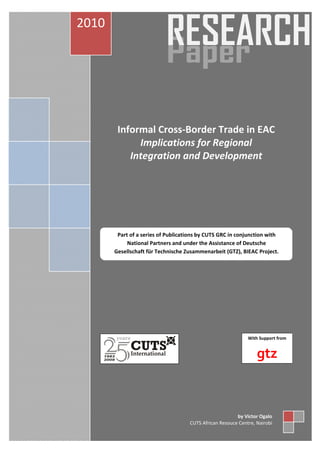 Draft Terms of Reference for EABC Services Contract 
Informal Cross‐Border Trade in EAC 
Implications for Regional 
Integration and Development 
Part of a series of Publications by CUTS GRC in conjunction with 
National Partners and under the Assistance of Deutsche 
Gesellschaft für Technische Zusammenarbeit (GTZ), BIEAC Project. 
With Support from 
gtz 
2010 
by Victor Ogalo 
CUTS African Resouce Centre, Nairobi 
 