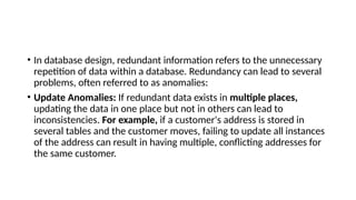 • In database design, redundant information refers to the unnecessary
repetition of data within a database. Redundancy can lead to several
problems, often referred to as anomalies:
• Update Anomalies: If redundant data exists in multiple places,
updating the data in one place but not in others can lead to
inconsistencies. For example, if a customer's address is stored in
several tables and the customer moves, failing to update all instances
of the address can result in having multiple, conflicting addresses for
the same customer.
 