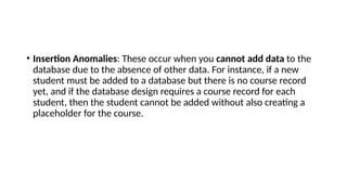 • Insertion Anomalies: These occur when you cannot add data to the
database due to the absence of other data. For instance, if a new
student must be added to a database but there is no course record
yet, and if the database design requires a course record for each
student, then the student cannot be added without also creating a
placeholder for the course.
 