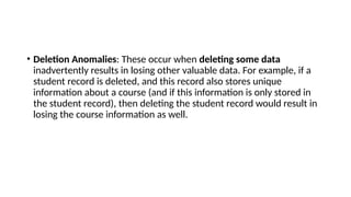 • Deletion Anomalies: These occur when deleting some data
inadvertently results in losing other valuable data. For example, if a
student record is deleted, and this record also stores unique
information about a course (and if this information is only stored in
the student record), then deleting the student record would result in
losing the course information as well.
 