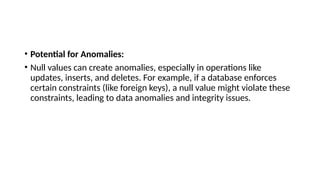 • Potential for Anomalies:
• Null values can create anomalies, especially in operations like
updates, inserts, and deletes. For example, if a database enforces
certain constraints (like foreign keys), a null value might violate these
constraints, leading to data anomalies and integrity issues.
 