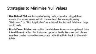 Strategies to Minimize Null Values
• Use Default Values: Instead of using nulls, consider using default
values that make sense within the context. For example, using
"Unknown" or "Not Applicable" as a default for textual fields can help
avoid nulls.
• Break Down Tables: Normalize the database to separate optional data
into different tables. For instance, optional fields like a second phone
number can be moved to a separate table that links back to the main
table.
 
