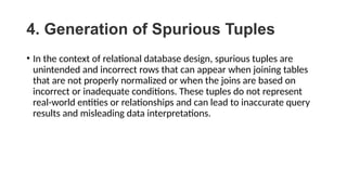 4. Generation of Spurious Tuples
• In the context of relational database design, spurious tuples are
unintended and incorrect rows that can appear when joining tables
that are not properly normalized or when the joins are based on
incorrect or inadequate conditions. These tuples do not represent
real-world entities or relationships and can lead to inaccurate query
results and misleading data interpretations.
 