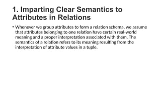 1. Imparting Clear Semantics to
Attributes in Relations
• Whenever we group attributes to form a relation schema, we assume
that attributes belonging to one relation have certain real-world
meaning and a proper interpretation associated with them. The
semantics of a relation refers to its meaning resulting from the
interpretation of attribute values in a tuple.
 