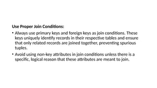 Use Proper Join Conditions:
• Always use primary keys and foreign keys as join conditions. These
keys uniquely identify records in their respective tables and ensure
that only related records are joined together, preventing spurious
tuples.
• Avoid using non-key attributes in join conditions unless there is a
specific, logical reason that these attributes are meant to join.
 