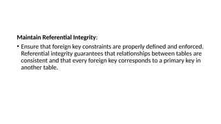 Maintain Referential Integrity:
• Ensure that foreign key constraints are properly defined and enforced.
Referential integrity guarantees that relationships between tables are
consistent and that every foreign key corresponds to a primary key in
another table.
 