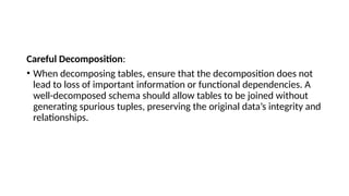 Careful Decomposition:
• When decomposing tables, ensure that the decomposition does not
lead to loss of important information or functional dependencies. A
well-decomposed schema should allow tables to be joined without
generating spurious tuples, preserving the original data’s integrity and
relationships.
 