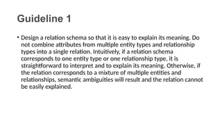 Guideline 1
• Design a relation schema so that it is easy to explain its meaning. Do
not combine attributes from multiple entity types and relationship
types into a single relation. Intuitively, if a relation schema
corresponds to one entity type or one relationship type, it is
straightforward to interpret and to explain its meaning. Otherwise, if
the relation corresponds to a mixture of multiple entities and
relationships, semantic ambiguities will result and the relation cannot
be easily explained.
 