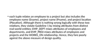 • each tuple relates an employee to a project but also includes the
employee name (Ename), project name (Pname), and project location
(Plocation). Although there is nothing wrong logically with these two
relations, they violate Guideline 1 by mixing attributes from distinct
real-world entities: EMP_DEPT mixes attributes of employees and
departments, and EMP_PROJ mixes attributes of employees and
projects and the WORKS_ON relationship. Hence, they fare poorly
against the above measure of design quality.
 