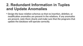 2. Redundant Information in Tuples
and Update Anomalies
• Design the base relation schemas so that no insertion, deletion, or
modification anomalies are present in the relations. If any anomalies
are present, note them clearly and make sure that the programs that
update the database will operate correctly.
 