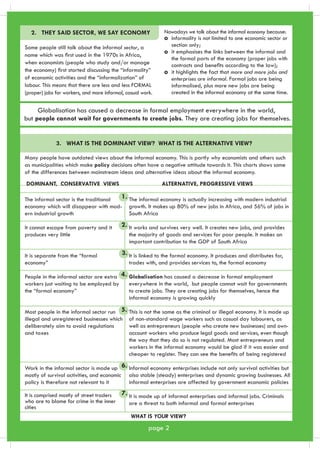 2. THEY SAID SECTOR, WE SAY ECONOMY 
Some people still talk about the informal sector, a 
name which was first used in the 1970s in Africa, 
when economists (people who study and/or manage 
the economy) first started discussing the “informality” 
of economic activities and the “informalization” of 
labour. This means that there are less and less FORMAL 
(proper) jobs for workers, and more informal, casual work. 
Nowadays we talk about the informal economy because: 
informality is not limited to one economic sector or 
section only; 
it emphasises the links between the informal and 
the formal parts of the economy (proper jobs with 
contracts and benefits according to the law); 
it highlights the fact that more and more jobs and 
enterprises are informal. Formal jobs are being 
informalised, plus more new jobs are being 
created in the informal economy at the same time. 
Globalisation has caused a decrease in formal employment everywhere in the world, 
but people cannot wait for governments to create jobs. They are creating jobs for themselves. 
3. WHAT IS THE DOMINANT VIEW? WHAT IS THE ALTERNATIVE VIEW? 
Many people have outdated views about the informal economy. This is partly why economists and others such 
as municipalities which make policy decisions often have a negative attitude towards it. This charts shows some 
of the differences between mainstream ideas and alternative ideas about the informal economy. 
DOMINANT, CONSERVATIVE VIEWS ALTERNATIVE, PROGRESSIVE VIEWS 
The informal sector is the traditional 
economy which will disappear with mod-ern 
industrial growth 
It cannot escape from poverty and it 
produces very little 
It is separate from the “formal 
economy” 
People in the informal sector are extra 
workers just waiting to be employed by 
the “formal economy” 
Most people in the informal sector run 
illegal and unregistered businesses which 
deliberately aim to avoid regulations 
and taxes 
Work in the informal sector is made up 
mostly of survival activities, and economic 
policy is therefore not relevant to it 
It is comprised mostly of street traders 
who are to blame for crime in the inner 
cities 
The informal economy is actually increasing with modern industrial 
growth. It makes up 80% of new jobs in Africa, and 56% of jobs in 
South Africa 
It works and survives very well. It creates new jobs, and provides 
the majority of goods and services for poor people. It makes an 
important contribution to the GDP of South Africa 
It is linked to the formal economy. It produces and distributes for, 
trades with, and provides services to, the formal economy 
Globalisation has caused a decrease in formal employment 
everywhere in the world, but people cannot wait for governments 
to create jobs. They are creating jobs for themselves, hence the 
informal economy is growing quickly 
This is not the same as the criminal or illegal economy. It is made up 
of non-standard wage workers such as casual day labourers, as 
well as entrepreneurs (people who create new businesses) and own-account 
workers who produce legal goods and services, even though 
the way that they do so is not regulated. Most entrepreneurs and 
workers in the informal economy would be glad if it was easier and 
cheaper to register. They can see the benefits of being registered 
Informal economy enterprises include not only survival activities but 
also stable (steady) enterprises and dynamic growing businesses. All 
informal enterprises are affected by government economic policies 
It is made up of informal enterprises and informal jobs. Criminals 
are a threat to both informal and formal enterprises 
WHAT IS YOUR VIEW? 
page 2 
1. 
2. 
3. 
4. 
5. 
6. 
7. 
 
