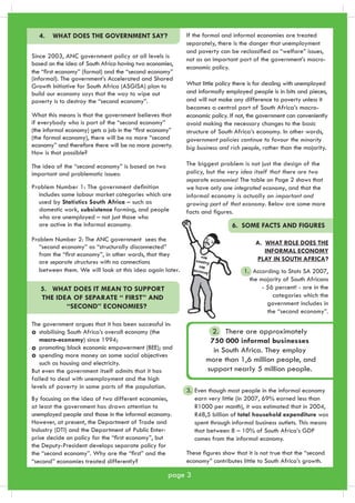 A. WHAT ROLE DOES THE 
INFORMAL ECONOMY 
PLAY IN SOUTH AFRICA? 
2. There are approximately 
750 000 informal businesses 
in South Africa. They employ 
more than 1,6 million people, and 
support nearly 5 million people. 
Even though most people in the informal economy 
earn very little (in 2007, 69% earned less than 
R1000 per month), it was estimated that in 2004, 
R48,5 billion of total household expenditure was 
spent through informal business outlets. This means 
that between 8 – 10% of South Africa’s GDP 
comes from the informal economy. 
Since 2003, ANC government policy at all levels is 
based on the idea of South Africa having two economies, 
the “first economy” (formal) and the “second economy” 
(informal). The government’s Accelerated and Shared 
Growth Initiative for South Africa (ASGISA) plan to 
build our economy says that the way to wipe out 
poverty is to destroy the “second economy”. 
What this means is that the government believes that 
if everybody who is part of the “second economy” 
(the informal economy) gets a job in the “first economy” 
(the formal economy), there will be no more “second 
economy” and therefore there will be no more poverty. 
How is that possible? 
The idea of the “second economy” is based on two 
important and problematic issues: 
Problem Number 1: The government definition 
includes some labour market categories which are 
used by Statistics South Africa – such as 
domestic work, subsistence farming, and people 
who are unemployed – not just those who 
are active in the informal economy. 
Problem Number 2: The ANC government sees the 
“second economy” as “structurally disconnected” 
from the “first economy”, in other words, that they 
are separate structures with no connections 
between them. We will look at this idea again later. 
By focusing on the idea of two different economies, 
at least the government has drawn attention to 
unemployed people and those in the informal economy. 
However, at present, the Department of Trade and 
Industry (DTI) and the Department of Public Enter-prise 
decide on policy for the “first economy”, but 
the Deputy-President develops separate policy for 
the “second economy”. Why are the “first” and the 
“second” economies treated differently? 
What little policy there is for dealing with unemployed 
and informally employed people is in bits and pieces, 
and will not make any difference to poverty unless it 
becomes a central part of South Africa’s macro-economic 
policy. If not, the government can conveniently 
avoid making the necessary changes to the basic 
structure of South Africa’s economy. In other words, 
government policies continue to favour the minority 
big business and rich people, rather than the majority. 
The biggest problem is not just the design of the 
policy, but the very idea itself that there are two 
separate economies! The table on Page 2 shows that 
we have only one integrated economy, and that the 
informal economy is actually an important and 
growing part of that economy. Below are some more 
facts and figures. 
1. According to Stats SA 2007, 
the majority of South Africans 
- 56 percent! - are in the 
categories which the 
government includes in 
the “second economy”. 
4. WHAT DOES THE GOVERNMENT SAY? 
5. WHAT DOES IT MEAN TO SUPPORT 
THE IDEA OF SEPARATE “ FIRST” AND 
“SECOND” ECONOMIES? 
If the formal and informal economies are treated 
separately, there is the danger that unemployment 
and poverty can be reclassified as “welfare” issues, 
not as an important part of the government’s macro-economic 
policy. 
6. SOME FACTS AND FIGURES 
3. 
These figures show that it is not true that the “second 
economy” contributes little to South Africa’s growth. 
The government argues that it has been successful in: 
stabilising South Africa’s overall economy (the 
macro-economy) since 1994; 
promoting black economic empowerment (BEE); and 
spending more money on some social objectives 
such as housing and electricity. 
But even the government itself admits that it has 
failed to deal with unemployment and the high 
levels of poverty in some parts of the population. 
page 3 
 
