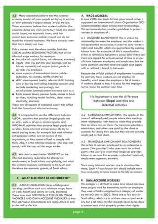 It is important to see the difference 
between illegal activities and 
informal activities 
B. OWN-ACCOUNT WORKERS 
This category is difficult to make laws about, because 
these people work for themselves, not for an employer. 
They were officially recognised as a category of worker 
by the ILO only in 2002. There are a few laws in 
South Africa which try to address own-account work-ers, 
Policy makers must therefore consider both the 
SOCIAL and the ECONOMIC FACTORS that affect 
informal wage workers, for example: 
the price of capital (loans, microfinance, etcetera); 
inputs (what you put into your business, such as 
labour, material) and outputs (what goods or 
services you produce); 
some aspects of international trade policies 
(subsidies, tax breaks, tariffs, etcetera); 
skills’ development (useful, relevant skills’ training 
such as buying and selling, keeping accounts and 
records, marketing and pricing); and 
social policies (unemployment insurance such as a 
Basic Income Grant, pension funds, access to basic 
services, including health facilities, clean water, 
electricity, etcetera) 
These are all aspects of economic policy that affect 
both the formal and informal economy. 
page 6 
but a lot more careful research needs to be done 
to create laws which properly protect their rights. 
4.5 Many economists believe that the informal 
4.6 It is important to see the difference between 
ILLEGAL activities that produce illegal goods and 
services, such as drugs or pirated goods, and 
INFORMAL activities that produce legal goods and 
services. Some informal entrepreneurs do try to 
avoid paying taxes, for example, but most informal 
entrepreneurs either are not aware of the 
regulations, or they cannot afford to comply with 
them. Also, it is the informal employer who does not 
comply with the law, not the wage worker. 
5. WHAT ELSE MUST BE CONSIDERED? 
5.1 LABOUR LEGISLATION (laws which govern 
working conditions such as a minimum wage, hours 
of work, health and safety at work, etcetera). 
These laws must SPECIFICALLY FOCUS ON WAGE 
WORKERS AND OWN-ACCOUNT WORKERS so that 
their particular circumstances are represented in and 
protected by the law. 
A. WAGE WORKERS 
In June 2006, the South African government actively 
supported an International Labour Organisation (ILO) 
recommendation about employment relationships. 
This recommendation provides guidelines to protect 
workers in situations of : 
A.2 AMBIGUOUS EMPLOYMENT. This applies in the 
case of self-employed people where their employ-ment 
relationships with those to whom they provide 
their services are not clear. For example, plumbers, 
electricians, and others are paid by the client or 
customer for doing their job, but they are not actually 
employed by that client. 
A.3 TRIANGULAR EMPLOYMENT RELATIONSHIPS 
This refers to workers employed by an enterprise or 
person (“the provider”) who does work for a third 
party (“the user”) to whom their employer provides 
labour or services. For example, a plumber’s assistant, 
employment agencies, etcetera. 
Since many informal workers are in situations like 
these, South African labour law should include more 
laws and policy reforms based on the ILO recommen- 
economy consists of poor people just trying to survive, 
or even criminals trying to evade (avoid) the law. 
Those economists believe that survival activities (for 
example doing any work just to buy food) are about 
social issues, not economic issues, and that 
mainstream economic policies cannot and do not 
reach the informal economy. We have already seen 
that this is simply not true. 
4.7 We clearly need better STATISTICS on the 
i n formal economy regarding the changes in 
employment, in South Africa and globally, and what 
the informal economy contributes to the GDP, and 
therefore the economic growth, of South Africa. 
A.1 DISGUISED EMPLOYMENT. This is where the 
relationship between the employer and the worker is 
misrepresented on purpose, in order to deny workers 
rights and benefits which are guaranteed by existing 
labour laws. An example of this is casualisation 
(when a formal job becomes a casual job) where con-tracts 
are signed for a fixed period of time or a spe-cific 
task between employers and employees, but the 
same contracts are then renewed again and again, 
with or without a break in between. 
Because the official period of employment is contract 
by contract, these workers are not eligible for 
benefits, which saves the employer a lot of money. 
If workers object to that, it is easy for the employer 
not to renew the contract next time. 
 