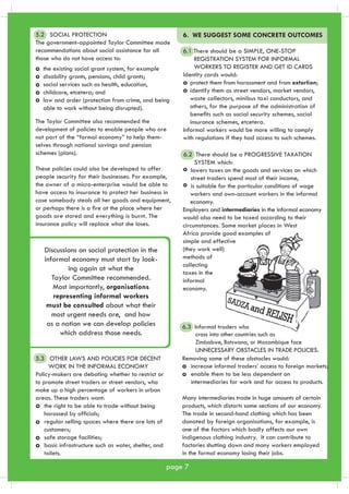 Discussions on social protection in the 
informal economy must start by look-ing 
again at what the 
Taylor Committee recommended. 
Most importantly, organisations 
representing informal workers 
must be consulted about what their 
most urgent needs are, and how 
as a nation we can develop policies 
which address those needs. 
6. WE SUGGEST SOME CONCRETE OUTCOMES 
6.1 There should be a SIMPLE, ONE-STOP 
REGISTRATION SYSTEM FOR INFORMAL 
WORKERS TO REGISTER AND GET ID CARDS 
Identity cards would: 
Informal workers would be more willing to comply 
with regulations if they had access to such schemes. 
6.2 There should be a PROGRESSIVE TAXATION 
SYSTEM which: 
lowers taxes on the goods and services on which 
street traders spend most of their income, 
is suitable for the particular conditions of wage 
workers and own-account workers in the informal 
economy. 
Employers and intermediaries in the informal economy 
would also need to be taxed according to their 
circumstances. Some market places in West 
Africa provide good examples of 
simple and effective 
(they work well) 
methods of 
collecting 
taxes in the 
informal 
economy. 
5.2 SOCIAL PROTECTION 
The government-appointed Taylor Committee made 
recommendations about social assistance for all 
those who do not have access to: 
The Taylor Committee also recommended the 
development of policies to enable people who are 
not part of the “formal economy” to help them-selves 
through national savings and pension 
schemes (plans). 
These policies could also be developed to offer 
people security for their businesses. For example, 
the owner of a micro-enterprise would be able to 
have access to insurance to protect her business in 
case somebody steals all her goods and equipment, 
or perhaps there is a fire at the place where her 
goods are stored and everything is burnt. The 
insurance policy will replace what she loses. 
page 7 
5.3 OTHER LAWS AND POLICIES FOR DECENT 
WORK IN THE INFORMAL ECONOMY 
Policy-makers are debating whether to restrict or 
to promote street traders or street vendors, who 
make up a high percentage of workers in urban 
areas. These traders want: 
the right to be able to trade without being 
harassed by officials; 
regular selling spaces where there are lots of 
customers; 
safe storage facilities; 
basic infrastructure such as water, shelter, and 
toilets. 
6.3 Informal traders who 
cross into other countries such as 
Zimbabwe, Botswana, or Mozambique face 
UNNECESSARY OBSTACLES IN TRADE POLICIES. 
Removing some of these obstacles would: 
increase informal traders’ access to foreign markets; 
enable them to be less dependent on 
intermediaries for work and for access to products. 
Many intermediaries trade in huge amounts of certain 
products, which distorts some sections of our economy. 
The trade in second-hand clothing which has been 
donated by foreign organisations, for example, is 
one of the factors which badly affects our own 
indigenous clothing industry. It can contribute to 
factories shutting down and many workers employed 
in the formal economy losing their jobs. 
the existing social grant system, for example 
disability grants, pensions, child grants; 
social services such as health, education, 
childcare, etcetera; and 
law and order (protection from crime, and being 
able to work without being disrupted). 
protect them from harassment and from extortion; 
identify them as street vendors, market vendors, 
waste collectors, minibus taxi conductors, and 
others, for the purpose of the administration of 
benefits such as social security schemes, social 
insurance schemes, etcetera. 
 
