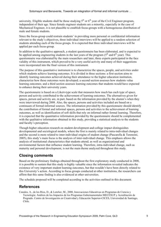 Sotomayor and Benavente, Towards an integration of formal and informal curricula …


university. Eligible students shall be those studying 5th or 6th year of the Civil Engineer program,
independent of their age. Since female engineer students are a minority, especially in the case of
Mechanical Engineer, it is not plausible to establish focus-groups with a homogeneous distribution of
male and female students.
Since the focus-group could restrain students’ in providing more personal or confidential information
relevant to the study’s objectives, three individual interviews will be applied to a random selection of
students attending each of the focus groups. It is expected that three individual interviews will be
applied per each focus-group.
In addition to the qualitative approach, a student questionnaire has been elaborated, and is expected to
be applied among engineering students in the last years of the program (5th and 6th year). This
questionnaire was elaborated by the main researchers and later, three experts participated in the face
validity of this instrument, which proved to be a very useful activity and many of their suggestions
were incorporated into the final version of this instrument.
The purpose of this quantitative instrument is to characterize the spaces, people, and activities under
which students achieve learning outcomes. It is divided in three sections: a first section aims to
identify learning outcomes achieved during their attendance to the higher education institution,
characterize how these outcomes were developed; a second section assesses how students value
learning outcomes; and a third section assesses learning outcomes that students would have expected
to enhance during their university years.
The questionnaire is based on a Likert-type scale that measures how much has each type of space,
person and activity contributed to the achievement of learning outcomes. The alternatives given for
spaces, person and activity are, in part, based on the information provided by the alumni’s when they
were interviewed during 2008. Also, the spaces, persons and activities included are based on a
continuum of formal-informal sources. The information provided by this questionnaire should identify
the contribution of formal and informal spaces, persons and activities to the achievement of learning
outcomes, as well as identification of soft skills that rely on informal rather formal learning. Therefore,
it is expected that the quantitative information provided by the questionnaire should be complemented
with the qualitative information obtained in this study, providing a statistical analysis to the students
and faculty’s perception.
Though higher education research on student development and college impact distinguishes
developmental and sociological models, where the first is mainly related to intra-individual changes
and the second is more related to inter-individual origins of student change (Pascarella & Terenzini,
2005), this study’s main focus is the analysis of inter-individual change. This emphasis allows the
analysis of institutional characteristics that students attend, as well as organizational and
environmental factors that influence student learning. Therefore, intra-individual change, such as
maturity and personal development, is not the main theme analyzed throughout this study.

Closing comments
Based on the preliminary findings obtained throughout the first exploratory study conducted in 2008,
it is possible to sustain that this study is highly valuable since the information revealed indicates the
existence of very important student learning outcomes, but that wouldn’t have been directly related to
this University’s action. According to focus groups conducted at other institutions, the researchers can
affirm that this same finding is also evidenced at other universities.
The schedule proposed will be completed according to the activities outlined in this document.

References
Canales, A., de los Ríos, D., & Letelier, M., 2008, Innovaciones Educativas en Programas de Ciencia y
   Tecnología: Análisis de los Impactos de los Programas Gubernamentales MECESUP y Acreditación de
   Pregrado. Centro de Investigación en Creatividad y Educación Superior-CICES, Universidad de Santiago,
   Chile.




Proceedings of the Research in Engineering Education Symposium 2009, Palm Cove, QLD                           5
 