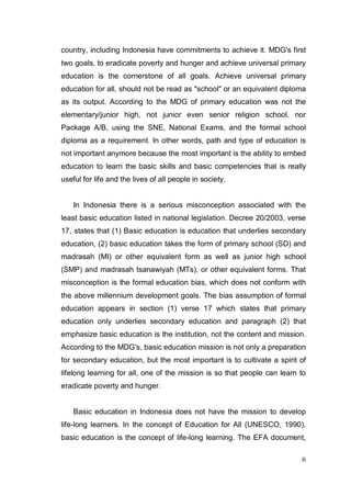 country, including Indonesia have commitments to achieve it. MDG's first
two goals, to eradicate poverty and hunger and achieve universal primary
education is the cornerstone of all goals. Achieve universal primary
education for all, should not be read as "school" or an equivalent diploma
as its output. According to the MDG of primary education was not the
elementary/junior high, not junior even senior religion school, nor
Package A/B, using the SNE, National Exams, and the formal school
diploma as a requirement. In other words, path and type of education is
not important anymore because the most important is the ability to embed
education to learn the basic skills and basic competencies that is really
useful for life and the lives of all people in society.


    In Indonesia there is a serious misconception associated with the
least basic education listed in national legislation. Decree 20/2003, verse
17, states that (1) Basic education is education that underlies secondary
education, (2) basic education takes the form of primary school (SD) and
madrasah (MI) or other equivalent form as well as junior high school
(SMP) and madrasah tsanawiyah (MTs), or other equivalent forms. That
misconception is the formal education bias, which does not conform with
the above millennium development goals. The bias assumption of formal
education appears in section (1) verse 17 which states that primary
education only underlies secondary education and paragraph (2) that
emphasize basic education is the institution, not the content and mission.
According to the MDG's, basic education mission is not only a preparation
for secondary education, but the most important is to cultivate a spirit of
lifelong learning for all, one of the mission is so that people can learn to
eradicate poverty and hunger.


    Basic education in Indonesia does not have the mission to develop
life-long learners. In the concept of Education for All (UNESCO, 1990),
basic education is the concept of life-long learning. The EFA document,

                                                                          6
 