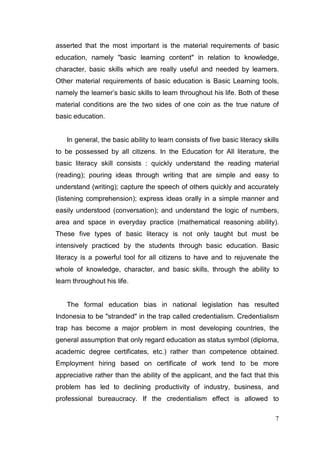 asserted that the most important is the material requirements of basic
education, namely "basic learning content" in relation to knowledge,
character, basic skills which are really useful and needed by learners.
Other material requirements of basic education is Basic Learning tools,
namely the learner’s basic skills to learn throughout his life. Both of these
material conditions are the two sides of one coin as the true nature of
basic education.


   In general, the basic ability to learn consists of five basic literacy skills
to be possessed by all citizens. In the Education for All literature, the
basic literacy skill consists : quickly understand the reading material
(reading); pouring ideas through writing that are simple and easy to
understand (writing); capture the speech of others quickly and accurately
(listening comprehension); express ideas orally in a simple manner and
easily understood (conversation); and understand the logic of numbers,
area and space in everyday practice (mathematical reasoning ability).
These five types of basic literacy is not only taught but must be
intensively practiced by the students through basic education. Basic
literacy is a powerful tool for all citizens to have and to rejuvenate the
whole of knowledge, character, and basic skills, through the ability to
learn throughout his life.


   The formal education bias in national legislation has resulted
Indonesia to be "stranded" in the trap called credentialism. Credentialism
trap has become a major problem in most developing countries, the
general assumption that only regard education as status symbol (diploma,
academic degree certificates, etc.) rather than competence obtained.
Employment hiring based on certificate of work tend to be more
appreciative rather than the ability of the applicant, and the fact that this
problem has led to declining productivity of industry, business, and
professional bureaucracy. If the credentialism effect is allowed to

                                                                              7
 