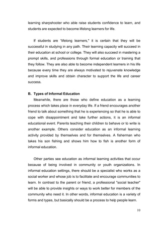 learning sharpshooter who able raise students confidence to learn, and
students are expected to become lifelong learners for life.


   If students are “lifelong learners," it is certain that they will be
successful in studying in any path. Their learning capacity will succeed in
their education at school or college. They will also succeed in mastering a
prompt skills, and professions through formal education or training that
they follow. They are also able to become independent learners in his life
because every time they are always motivated to rejuvenate knowledge
and improve skills and obtain character to support the life and career
success.


B. Types of Informal Education
   Meanwhile, there are those who define education as a learning
process which takes place in everyday life. If a friend encourages another
friend to talk about something that he is experiencing so that he is able to
cope with disappointment and take further actions, it is an informal
educational event. Parents teaching their children to behave or to write is
another example. Others consider education as an informal learning
activity provided by themselves and for themselves. A fisherman who
takes his son fishing and shows him how to fish is another form of
informal education.


   Other parties see education as informal learning activities that occur
because of being involved in community or youth organizations. In
informal education settings, there should be a specialist who works as a
social worker and whose job is to facilitate and encourage communities to
learn. In contrast to the parent or friend, a professional "social teacher"
will be able to provide insights or ways to work better for members of the
community who need it. In other words, informal education is a variety of
forms and types, but basically should be a process to help people learn.

                                                                         10
 