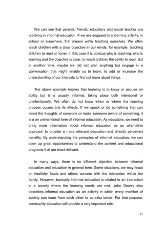 We can see that parents, friends, educators and social teacher are
teaching in informal education. If we are engaged in a learning activity, in
school or elsewhere, that means we're teaching ourselves. We often
teach children with a clear objective in our minds, for example, teaching
children to read at home. In this case it is obvious who is teaching, who is
learning and the objective is clear, to teach children the ability to read. But
in another time, maybe we did not plan anything but engage in a
conversation that might enable us to learn, to add or increase the
understanding of our interests to find out more about things.


   The above example implies that learning is to know or acquire an
ability but it is usually informal, taking place both intentional or
unintentionally. We often do not know when or where the learning
process occurs and its effects. If we speak or do something that can
direct the thoughts of someone or make someone aware of something, it
is a an unintentional form of informal education. As educators, we need to
bring more information about informal education as an alternative
approach to provide a more relevant education and directly perceived
benefits. By understanding the principles of informal education, we can
open up great opportunities to understand the content and educational
programs that are most relevant.


   In many ways, there is no different objective between informal
education and education in general term. Some situations, we may focus
on healthier foods and others concern with the interaction within the
family. However, basically informal education is related to an interaction
in a society where the learning needs are met. John Dewey also
describes informal education as an activity in which every member of
society can learn from each other to co-exist better. For that purpose,
community education will provide a very important role.

                                                                            11
 