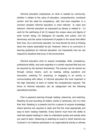 Informal education emphasizes on what is needed by community,
whether it relates to the value of education, comprehension, emotional
control, and the need for competency, skill, and even expertise. In a
common situation informal education is more relevant           to value and
behavior. Informal education as expressed by Dewey is related to : (1)
work for the well-being of all; 2) respect the unique value and dignity of
each human being; (3) Dialogues (4) equality and justice, and (5)
democracy and the active involvement of people in the issues that affect
their lives. As a community educator, he must devote his time to thinking
about the values associated his job. However, there is no curriculum or
learning guidelines for informal education, but importantly how we can
respond to situations that occur in the environment,


   Informal education aims to acquire knowledge, skills, competency,
professional ability, and even expertise in a certain required field and can
be acquired by the learners themselves. The process can be carried out
through various means, such as reading, asking questions and
discussion, watching TV, practicing, or engaging in an activity or
communicating with others. In informal education the most important is
the high motivation to learn or master the competencies required. The
forms of informal education can be categorized into the following
educational activities.


   First is paassive learning through reading, observing, and watching.
Reading not just sounding out letters, words or sentences, but it is more
than that. Reading is a powerful tool for a person to acquire knowledge,
where learners are required to seek and find the most appropriate and
easy to learn reading materials. Every learner must have the ability to
read fast (speed reading) in order to understand quickly and exactly what
you want to learn. Observing is watching an event in which learners are
involved in, for instance participate in an organizational activity or witness

                                                                           12
 