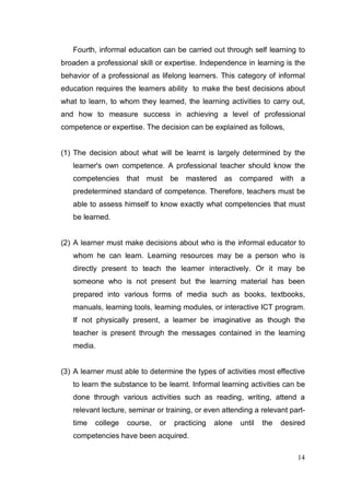 Fourth, informal education can be carried out through self learning to
broaden a professional skill or expertise. Independence in learning is the
behavior of a professional as lifelong learners. This category of informal
education requires the learners ability to make the best decisions about
what to learn, to whom they learned, the learning activities to carry out,
and how to measure success in achieving a level of professional
competence or expertise. The decision can be explained as follows,


(1) The decision about what will be learnt is largely determined by the
   learner's own competence. A professional teacher should know the
   competencies that must be          mastered as compared with a
   predetermined standard of competence. Therefore, teachers must be
   able to assess himself to know exactly what competencies that must
   be learned.


(2) A learner must make decisions about who is the informal educator to
   whom he can learn. Learning resources may be a person who is
   directly present to teach the learner interactively. Or it may be
   someone who is not present but the learning material has been
   prepared into various forms of media such as books, textbooks,
   manuals, learning tools, learning modules, or interactive ICT program.
   If not physically present, a learner be imaginative as though the
   teacher is present through the messages contained in the learning
   media.


(3) A learner must able to determine the types of activities most effective
   to learn the substance to be learnt. Informal learning activities can be
   done through various activities such as reading, writing, attend a
   relevant lecture, seminar or training, or even attending a relevant part-
   time   college   course,   or   practicing   alone   until   the   desired
   competencies have been acquired.

                                                                          14
 