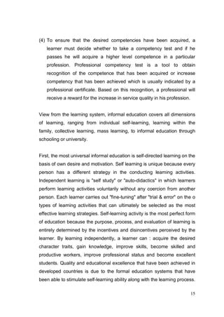 (4) To ensure that the desired competencies have been acquired, a
   learner must decide whether to take a competency test and if he
   passes he will acquire a higher level competence in a particular
   profession. Professional competency test is a tool to obtain
   recognition of the competence that has been acquired or increase
   competency that has been achieved which is usually indicated by a
   professional certificate. Based on this recognition, a professional will
   receive a reward for the increase in service quality in his profession.


View from the learning system, informal education covers all dimensions
of learning, ranging from individual self-learning, learning within the
family, collective learning, mass learning, to informal education through
schooling or university.


First, the most universal informal education is self-directed learning on the
basis of own desire and motivation. Self learning is unique because every
person has a different strategy in the conducting learning activities.
Independent learning is "self study" or "auto-didactics" in which learners
perform learning activities voluntarily without any coercion from another
person. Each learner carries out "fine-tuning" after "trial & error" on the o
types of learning activities that can ultimately be selected as the most
effective learning strategies. Self-learning activity is the most perfect form
of education because the purpose, process, and evaluation of learning is
entirely determined by the incentives and disincentives perceived by the
learner. By learning independently, a learner can : acquire the desired
character traits, gain knowledge, improve skills, become skilled and
productive workers, improve professional status and become excellent
students. Quality and educational excellence that have been achieved in
developed countries is due to the formal education systems that have
been able to stimulate self-learning ability along with the learning process.

                                                                             15
 