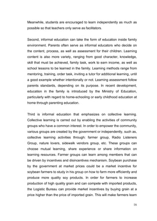 Meanwhile, students are encouraged to learn independently as much as
possible so that teachers only serve as facilitators.


Second, informal education can take the form of education inside family
environment. Parents often serve as informal educators who decide on
the content, process, as well as assessment for their children. Learning
content is also more variety, ranging from good character, knowledge,
skill that must be achieved, family task, work to earn income, as well as
school lessons to be learned in the family. Learning methods range from
mentoring, training, order task, inviting a tutor for additional learning, until
a good example whether intentionally or not. Learning assessment follow
parents standards, depending on its purpose. In recent development,
education in the family is introduced by the Ministry of Education,
particularly with regard to home-schooling or early childhood education at
home through parenting education.


Third is informal education that emphasizes on collective learning.
Collective learning is carred out by enabling the activities of community
groups who have a common interest. In order to empower the community,
various groups are created by the government or independently, such as,
collective learning activities through: farmer group, Radio Listeners
Group, nature lovers, sidewalk vendors group, etc. These groups can
choose mutual learning, share experience or share information on
learning resources. Farmer groups can learn among members that can
be driven by incentives and disincentives mechanism. Soybean purchase
by the government at market prices could be a market incentive for
soybean farmers to study in his group on how to farm more efficiently and
produce more quality soy products. In order for farmers to increase
production of high quality grain and can compete with imported products,
the Logistic Bureau can provide market incentives by buying grain at a
price higher than the price of imported grain. This will make farmers learn

                                                                             16
 