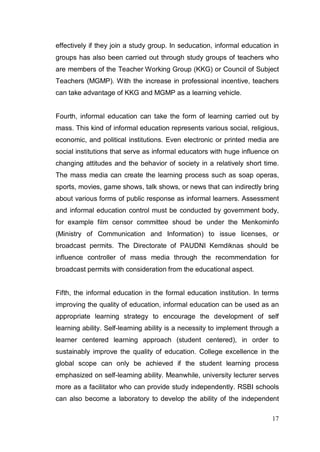 effectively if they join a study group. In seducation, informal education in
groups has also been carried out through study groups of teachers who
are members of the Teacher Working Group (KKG) or Council of Subject
Teachers (MGMP). With the increase in professional incentive, teachers
can take advantage of KKG and MGMP as a learning vehicle.


Fourth, informal education can take the form of learning carried out by
mass. This kind of informal education represents various social, religious,
economic, and political institutions. Even electronic or printed media are
social institutions that serve as informal educators with huge influence on
changing attitudes and the behavior of society in a relatively short time.
The mass media can create the learning process such as soap operas,
sports, movies, game shows, talk shows, or news that can indirectly bring
about various forms of public response as informal learners. Assessment
and informal education control must be conducted by government body,
for example film censor committee shoud be under the Menkominfo
(Ministry of Communication and Information) to issue licenses, or
broadcast permits. The Directorate of PAUDNI Kemdiknas should be
influence controller of mass media through the recommendation for
broadcast permits with consideration from the educational aspect.


Fifth, the informal education in the formal education institution. In terms
improving the quality of education, informal education can be used as an
appropriate learning strategy to encourage the development of self
learning ability. Self-learning ability is a necessity to implement through a
learner centered learning approach (student centered), in order to
sustainably improve the quality of education. College excellence in the
global scope can only be achieved if the student learning process
emphasized on self-learning ability. Meanwhile, university lecturer serves
more as a facilitator who can provide study independently. RSBI schools
can also become a laboratory to develop the ability of the independent

                                                                          17
 