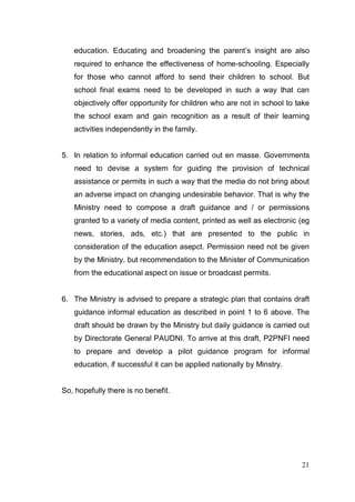 education. Educating and broadening the parent’s insight are also
   required to enhance the effectiveness of home-schooling. Especially
   for those who cannot afford to send their children to school. But
   school final exams need to be developed in such a way that can
   objectively offer opportunity for children who are not in school to take
   the school exam and gain recognition as a result of their learning
   activities independently in the family.


5. In relation to informal education carried out en masse. Governments
   need to devise a system for guiding the provision of technical
   assistance or permits in such a way that the media do not bring about
   an adverse impact on changing undesirable behavior. That is why the
   Ministry need to compose a draft guidance and / or permissions
   granted to a variety of media content, printed as well as electronic (eg
   news, stories, ads, etc.) that are presented to the public in
   consideration of the education asepct. Permission need not be given
   by the Ministry, but recommendation to the Minister of Communication
   from the educational aspect on issue or broadcast permits.


6. The Ministry is advised to prepare a strategic plan that contains draft
   guidance informal education as described in point 1 to 6 above. The
   draft should be drawn by the Ministry but daily guidance is carried out
   by Directorate General PAUDNI. To arrive at this draft, P2PNFI need
   to prepare and develop a pilot guidance program for informal
   education, if successful it can be applied nationally by Minstry.


So, hopefully there is no benefit.




                                                                        21
 