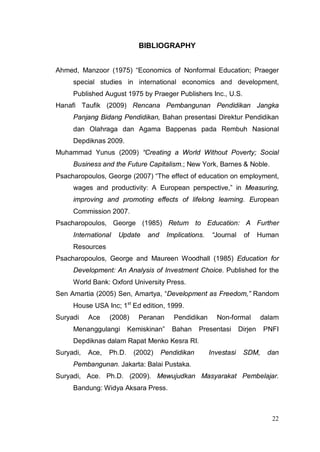 BIBLIOGRAPHY


Ahmed, Manzoor (1975) “Economics of Nonformal Education; Praeger
     special studies in international economics and development,
     Published August 1975 by Praeger Publishers Inc., U.S.
Hanafi Taufik (2009) Rencana Pembangunan Pendidikan Jangka
     Panjang Bidang Pendidikan, Bahan presentasi Direktur Pendidikan
     dan Olahraga dan Agama Bappenas pada Rembuh Nasional
     Depdiknas 2009.
Muhammad Yunus (2009) “Creating a World Without Poverty; Social
     Business and the Future Capitalism.; New York, Barnes & Noble.
Psacharopoulos, George (2007) “The effect of education on employment,
     wages and productivity: A European perspective,” in Measuring,
     improving and promoting effects of lifelong learning. European
     Commission 2007.
Psacharopoulos, George (1985) Return to Education: A Further
     International   Update    and      Implications.    “Journal    of      Human
     Resources
Psacharopoulos, George and Maureen Woodhall (1985) Education for
     Development: An Analysis of Investment Choice. Published for the
     World Bank: Oxford University Press.
Sen Amartia (2005) Sen, Amartya, “Development as Freedom,” Random
     House USA Inc; 1st Ed edition, 1999.
Suryadi    Ace    (2008)     Peranan      Pendidikan      Non-formal         dalam
     Menanggulangi        Kemiskinan”    Bahan     Presentasi       Dirjen    PNFI
     Depdiknas dalam Rapat Menko Kesra RI.
Suryadi,   Ace,   Ph.D.    (2002)    Pendidikan         Investasi    SDM,      dan
     Pembangunan. Jakarta: Balai Pustaka.
Suryadi, Ace. Ph.D. (2009). Mewujudkan Masyarakat Pembelajar.
     Bandung: Widya Aksara Press.



                                                                                22
 