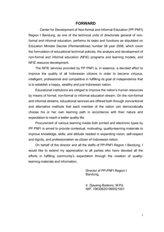 FORWARD
        Center for Development of Non-formal and Informal Education (PP PNFI)
Region I Bandung, as one of the technical units of directorate general of non-
formal and informal education, performs its tasks and functions as stipulated on
Education Minister Decree (Permendiknas) number 08 year 2008, which cover
the formulation of educational technical policies, the analysis and development of
non-formal and informal education (NFIE) programs and learning models, and
NFIE resource development.
     The NFIE services provided by PP PNFI is, in essence, a devoted effort to
improve the quality of all Indonesian citizens in order to become virtuous,
intelligent, professional and competitive in fulfilling its goal of independence that
is to establish a happy, wealthy and just Indonesian nation.
     Educational institutions are obliged to improve the nation’s human resources
by means of formal, non-formal or informal education stream. On the non-formal
and informal streams, educational services are offered both through conventional
and alternative methods that each member of the nation can democratically
choose his or her own learning path in accordance with their nature and
expectation to reach a better quality life.
     Procurement of various learning media both printed and electronic types by
PP PNFI is aimed to provide contextual, motivating, quality-learning materials to
improve knowledge, skills, and attitude needed in expanding vision, self-respect
and dignity, and professionalism as citizen of Indonesian nation.
     On behalf of the director and all the staffs of PP-PNFI Region I Bandung, I
would like to extend my appreciation to all parties who have devoted all the
efforts in fulfilling community’s expectation through the creation of quality-
learning materials and information.

                                              Director of PP-PNFI Region I
                                              Bandung,


                                              Ir. Djayeng Baskoro, M.Pd.
                                              NIP. 196306251990021001




                                                                                    i
 