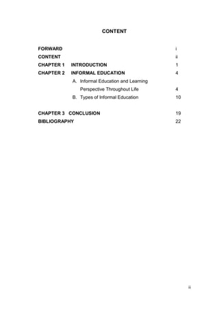 CONTENT


FORWARD                                          i
CONTENT                                          ii
CHAPTER 1   INTRODUCTION                         1
CHAPTER 2   INFORMAL EDUCATION                   4
            A. Informal Education and Learning
               Perspective Throughout Life       4
            B. Types of Informal Education       10


CHAPTER 3 CONCLUSION                             19
BIBLIOGRAPHY                                     22




                                                      ii
 