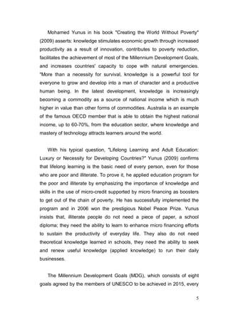 Mohamed Yunus in his book "Creating the World Without Poverty"
(2009) asserts: knowledge stimulates economic growth through increased
productivity as a result of innovation, contributes to poverty reduction,
facilitates the achievement of most of the Millennium Development Goals,
and increases countries' capacity to cope with natural emergencies.
"More than a necessity for survival, knowledge is a powerful tool for
everyone to grow and develop into a man of character and a productive
human being. In the latest development, knowledge is increasingly
becoming a commodity as a source of national income which is much
higher in value than other forms of commodities. Australia is an example
of the famous OECD member that is able to obtain the highest national
income, up to 60-70%, from the education sector, where knowledge and
mastery of technology attracts learners around the world.


   With his typical question, "Lifelong Learning and Adult Education:
Luxury or Necessity for Developing Countries?" Yunus (2009) confirms
that lifelong learning is the basic need of every person, even for those
who are poor and illiterate. To prove it, he applied education program for
the poor and illiterate by emphasizing the importance of knowledge and
skills in the use of micro-credit supported by micro financing as boosters
to get out of the chain of poverty. He has successfully implemented the
program and in 2006 won the prestigious Nobel Peace Prize. Yunus
insists that, illiterate people do not need a piece of paper, a school
diploma; they need the ability to learn to enhance rnicro financing efforts
to sustain the productivity of everyday life. They also do not need
theoretical knowledge learned in schools, they need the ability to seek
and renew useful knowledge (applied knowledge) to run their daily
businesses.


   The Millennium Development Goals (MDG), which consists of eight
goals agreed by the members of UNESCO to be achieved in 2015, every

                                                                         5
 