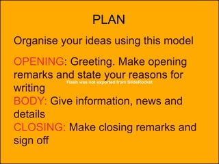 Flash was not exported from SlideRocket
PLAN
Organise your ideas using this model
OPENING: Greeting. Make opening
remarks and state your reasons for
writing
BODY: Give information, news and
details
CLOSING: Make closing remarks and
sign off
 